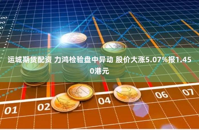 运城期货配资 力鸿检验盘中异动 股价大涨5.07%报1.450港元