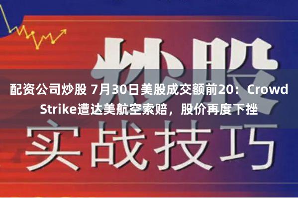 配资公司炒股 7月30日美股成交额前20：CrowdStrike遭达美航空索赔，股价再度下挫