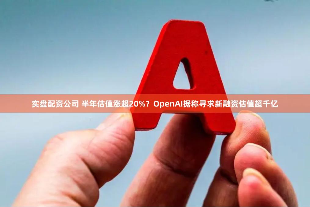 实盘配资公司 半年估值涨超20%？OpenAI据称寻求新融资估值超千亿