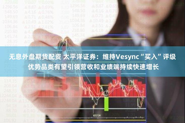 无息外盘期货配资 太平洋证券：维持Vesync“买入”评级 优势品类有望引领营收和业绩端持续快速增长