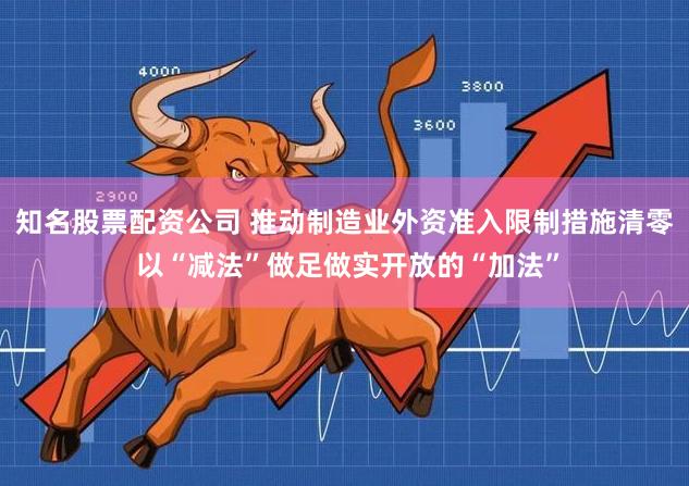 知名股票配资公司 推动制造业外资准入限制措施清零 以“减法”做足做实开放的“加法”