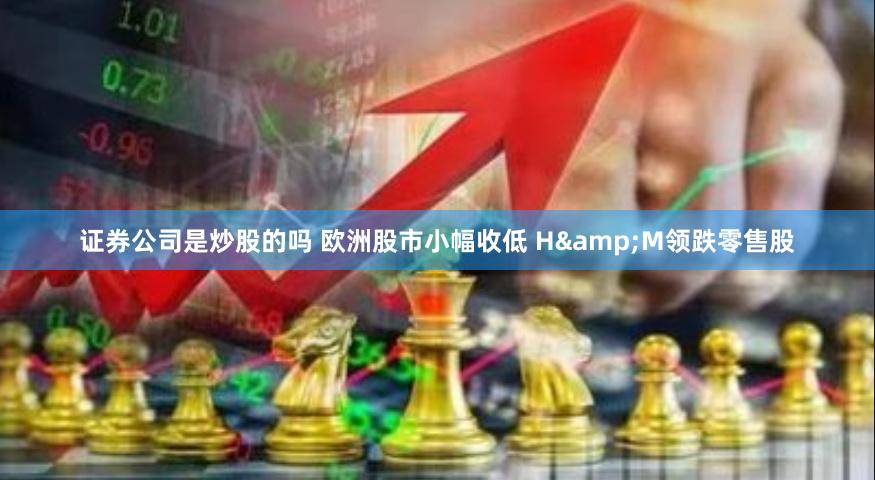 证券公司是炒股的吗 欧洲股市小幅收低 H&M领跌零售股