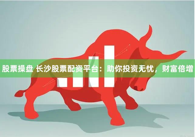 股票操盘 长沙股票配资平台：助你投资无忧，财富倍增