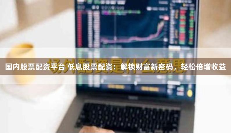国内股票配资平台 低息股票配资：解锁财富新密码，轻松倍增收益