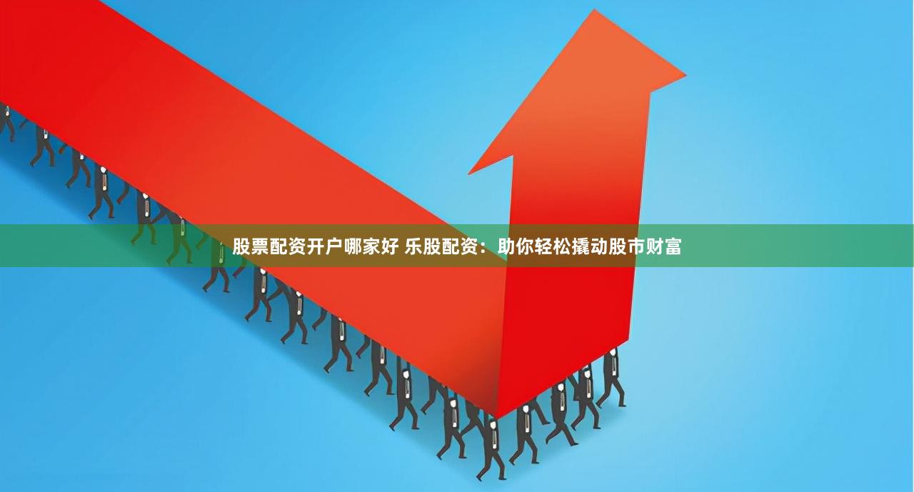 股票配资开户哪家好 乐股配资：助你轻松撬动股市财富