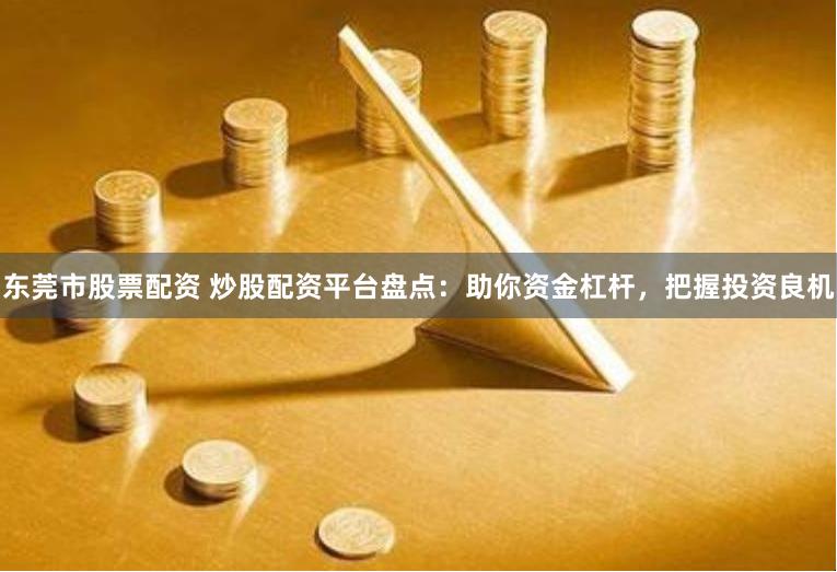 东莞市股票配资 炒股配资平台盘点：助你资金杠杆，把握投资良机
