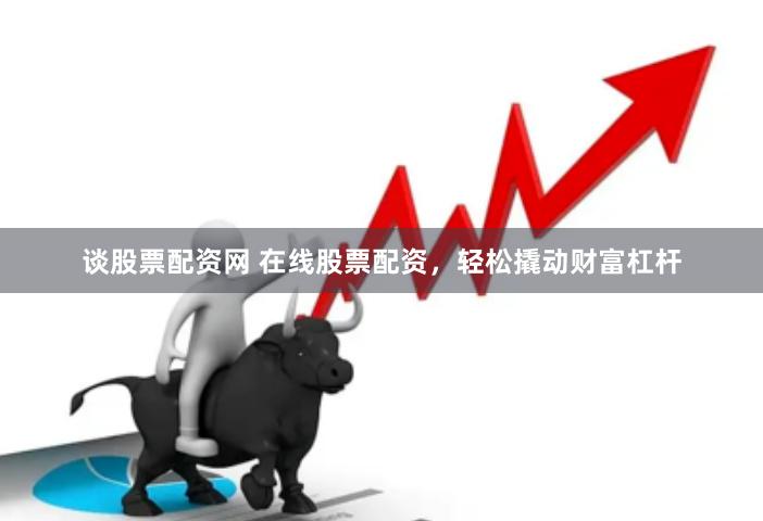 谈股票配资网 在线股票配资，轻松撬动财富杠杆